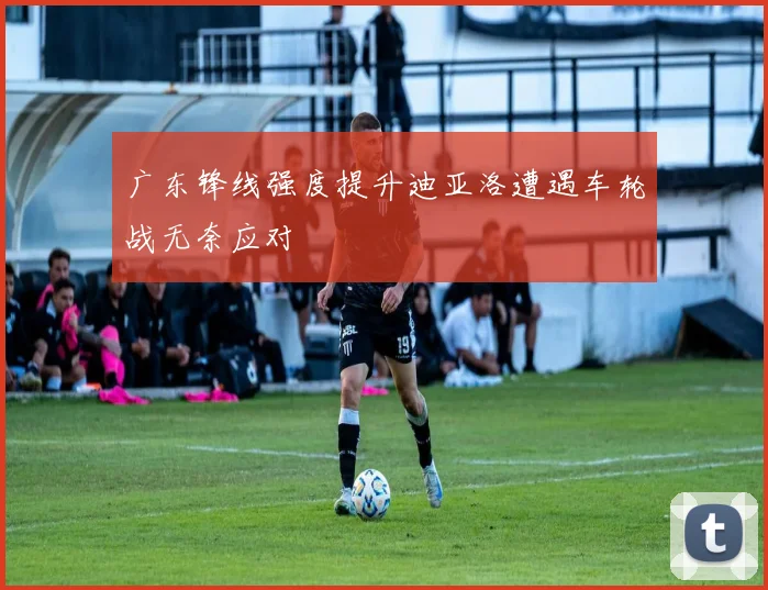 广东锋线强度提升迪亚洛遭遇车轮战无奈应对