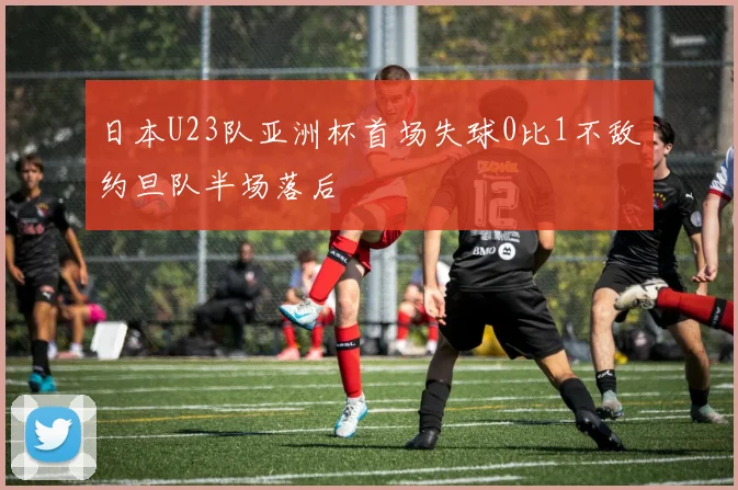 日本U23队亚洲杯首场失球0比1不敌约旦队半场落后