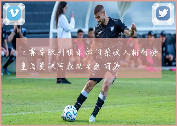 上赛季欧洲俱乐部门票收入排行榜皇马曼联阿森纳名列前茅