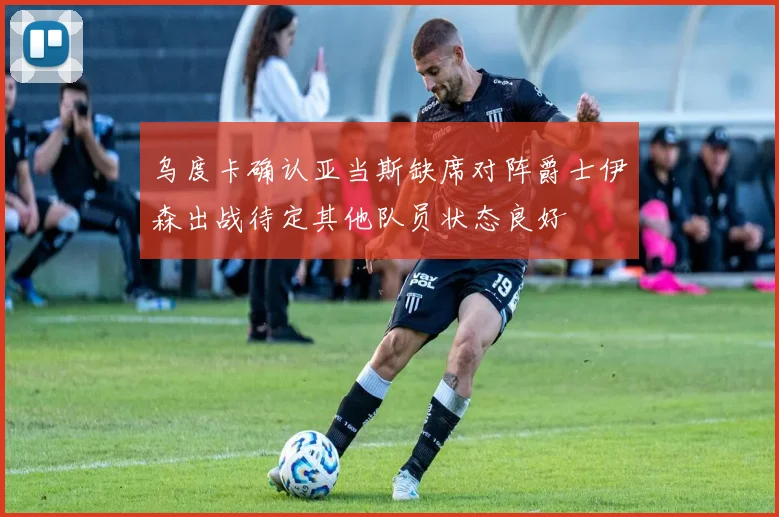 乌度卡确认亚当斯缺席对阵爵士伊森出战待定其他队员状态良好