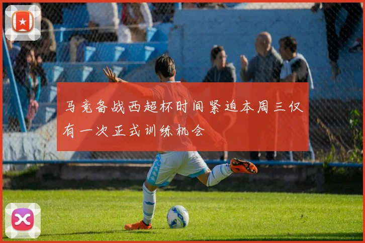 马竞备战西超杯时间紧迫本周三仅有一次正式训练机会