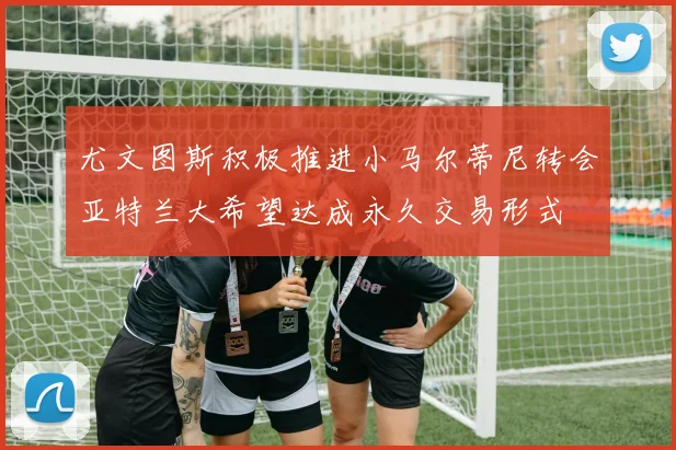 尤文图斯积极推进小马尔蒂尼转会亚特兰大希望达成永久交易形式