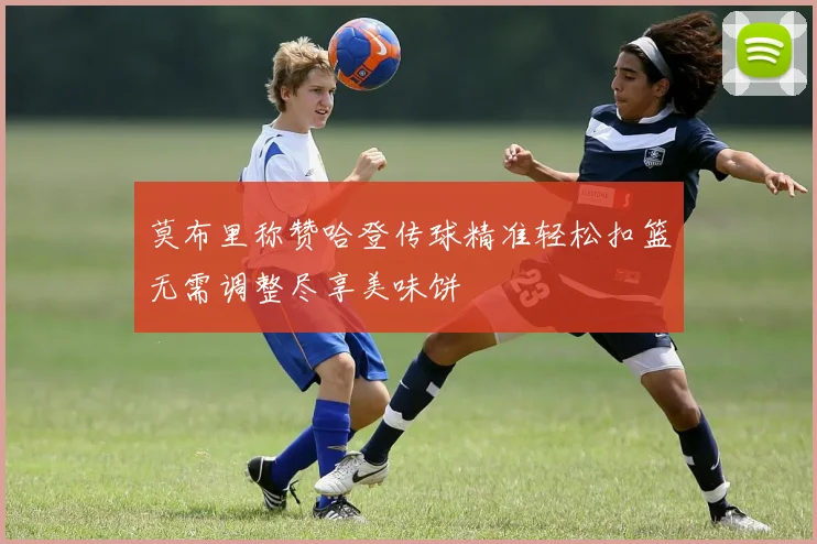 莫布里称赞哈登传球精准轻松扣篮无需调整尽享美味饼