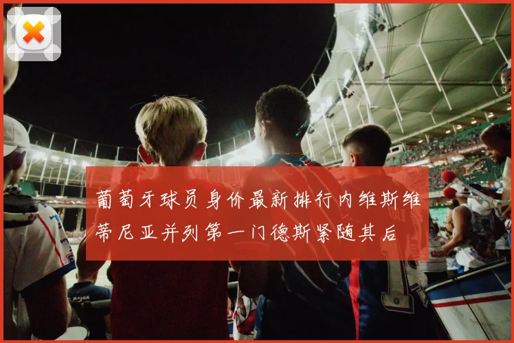 葡萄牙球员身价最新排行内维斯维蒂尼亚并列第一门德斯紧随其后
