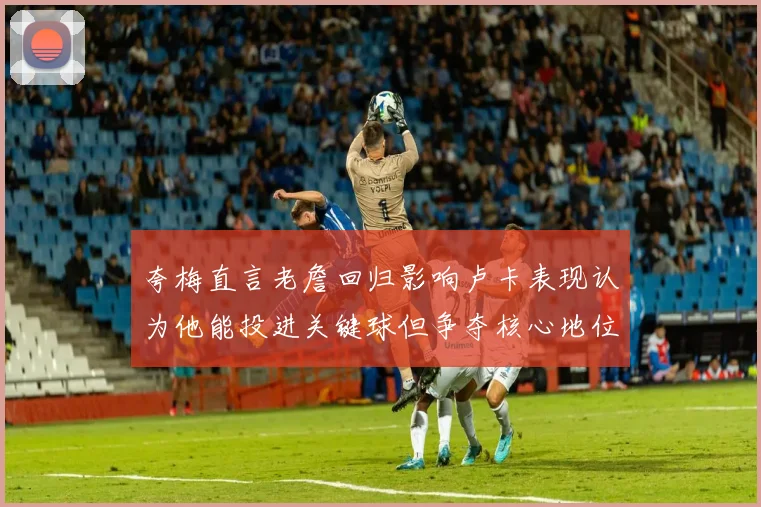 夸梅直言老詹回归影响卢卡表现认为他能投进关键球但争夺核心地位成阻碍