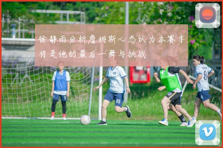 徐静雨分析詹姆斯心态认为本赛季将是他的最后一舞与挑战