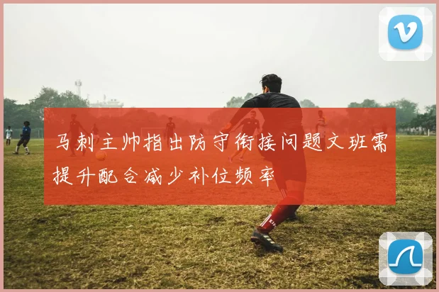 马刺主帅指出防守衔接问题文班需提升配合减少补位频率