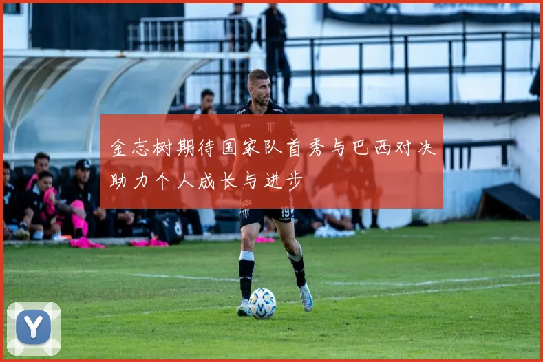 金志树期待国家队首秀与巴西对决助力个人成长与进步