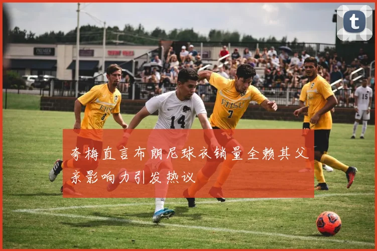 夸梅直言布朗尼球衣销量全赖其父亲影响力引发热议