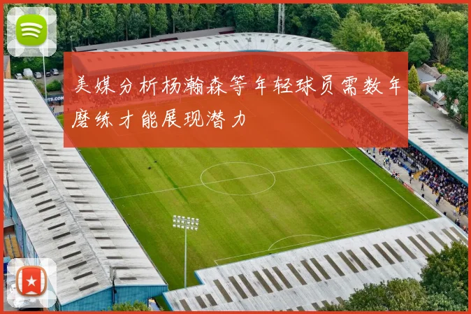 美媒分析杨瀚森等年轻球员需数年磨练才能展现潜力