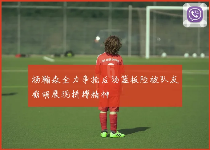 杨瀚森全力争抢后场篮板险被队友截胡展现拼搏精神
