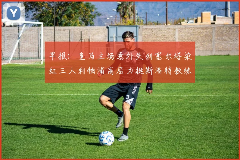 早报：皇马主场意外失利塞尔塔染红三人利物浦高层力挺斯洛特教练