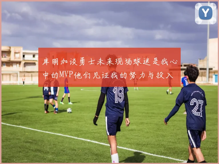 库明加谈勇士未来现场球迷是我心中的MVP他们见证我的努力与投入