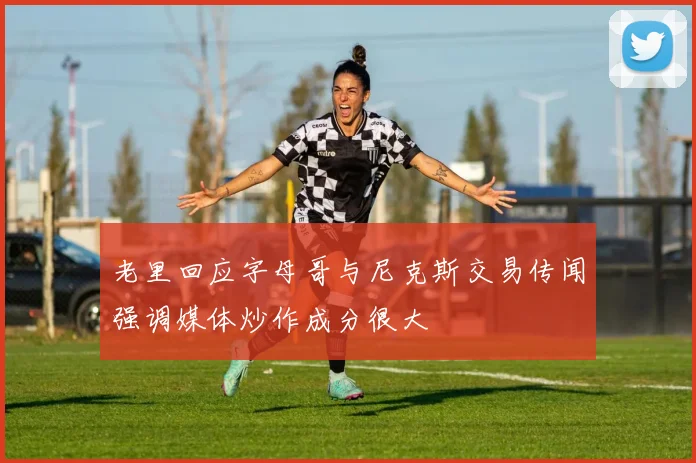 老里回应字母哥与尼克斯交易传闻强调媒体炒作成分很大