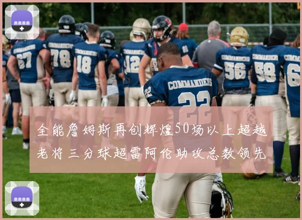 全能詹姆斯再创辉煌50场以上超越老将三分球超雷阿伦助攻总数领先隆多