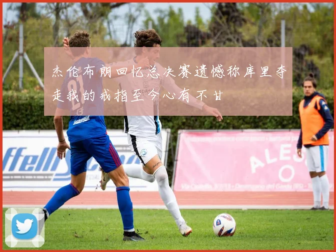 杰伦布朗回忆总决赛遗憾称库里夺走我的戒指至今心有不甘