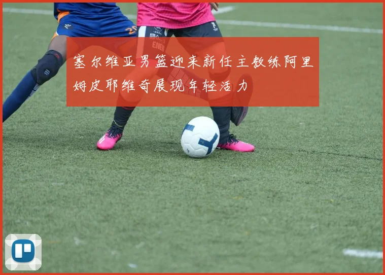 塞尔维亚男篮迎来新任主教练阿里姆皮耶维奇展现年轻活力