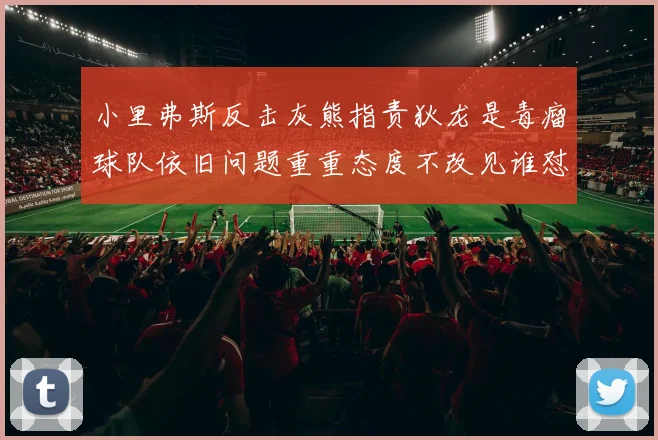 小里弗斯反击灰熊指责狄龙是毒瘤球队依旧问题重重态度不改见谁怼谁