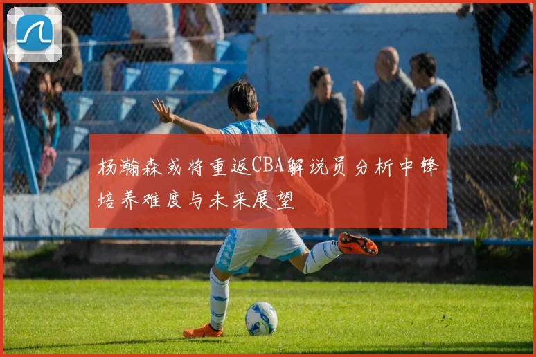 杨瀚森或将重返CBA解说员分析中锋培养难度与未来展望