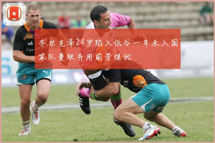 齐尔克泽24岁陷入低谷一年未入国家队曼联弃用前景堪忧