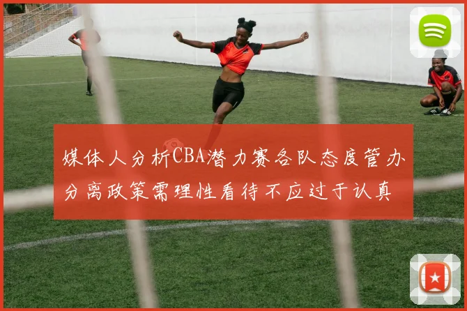 媒体人分析CBA潜力赛各队态度管办分离政策需理性看待不应过于认真