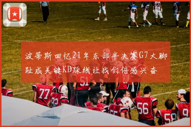 波蒂斯回忆21年东部半决赛G7大脚趾成关键KD踩线让我们倍感兴奋