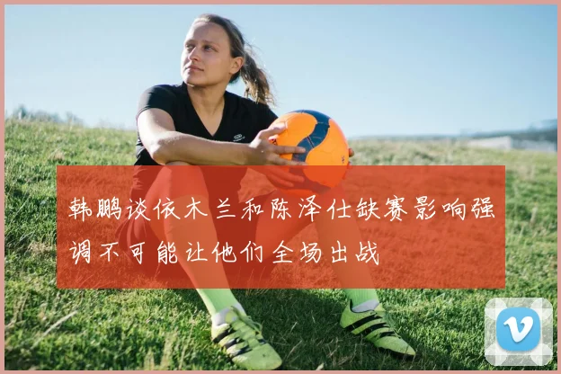 韩鹏谈依木兰和陈泽仕缺赛影响强调不可能让他们全场出战