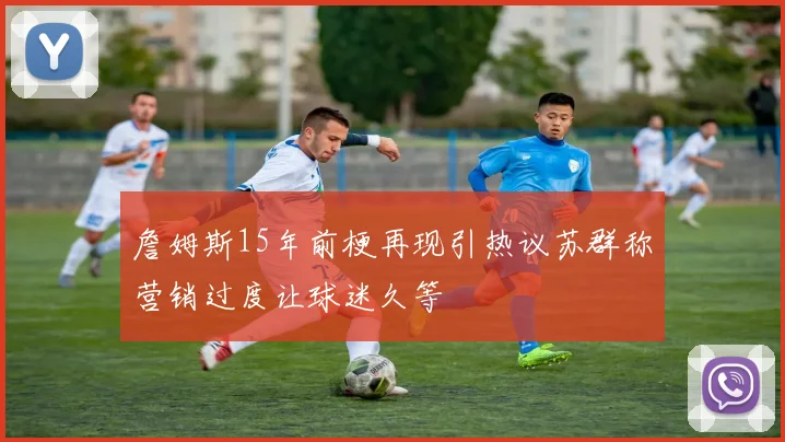 詹姆斯15年前梗再现引热议苏群称营销过度让球迷久等