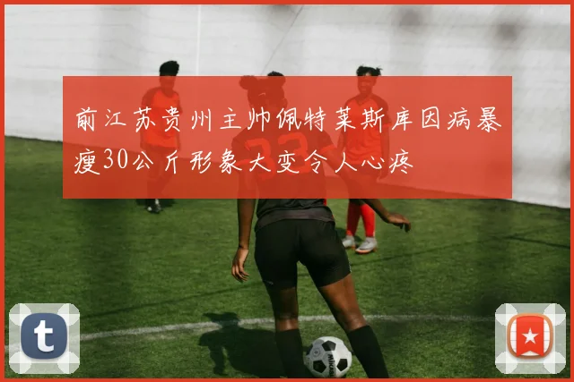 前江苏贵州主帅佩特莱斯库因病暴瘦30公斤形象大变令人心疼