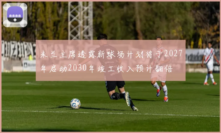 米兰主席透露新球场计划将于2027年启动2030年竣工收入预计翻倍