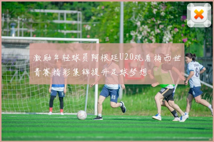激励年轻球员阿根廷U20观看梅西世青赛精彩集锦提升足球梦想