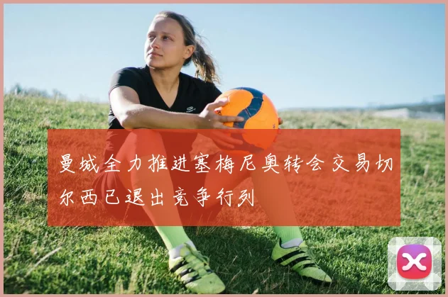 曼城全力推进塞梅尼奥转会交易切尔西已退出竞争行列