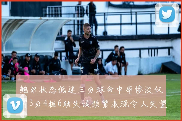 鲍尔状态低迷三分球命中率惨淡仅得3分4板6助失误频繁表现令人失望