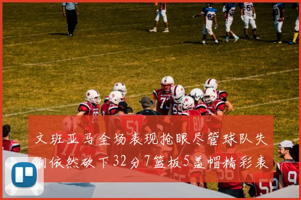 文班亚马全场表现抢眼尽管球队失利依然砍下32分7篮板5盖帽精彩表现令人赞叹