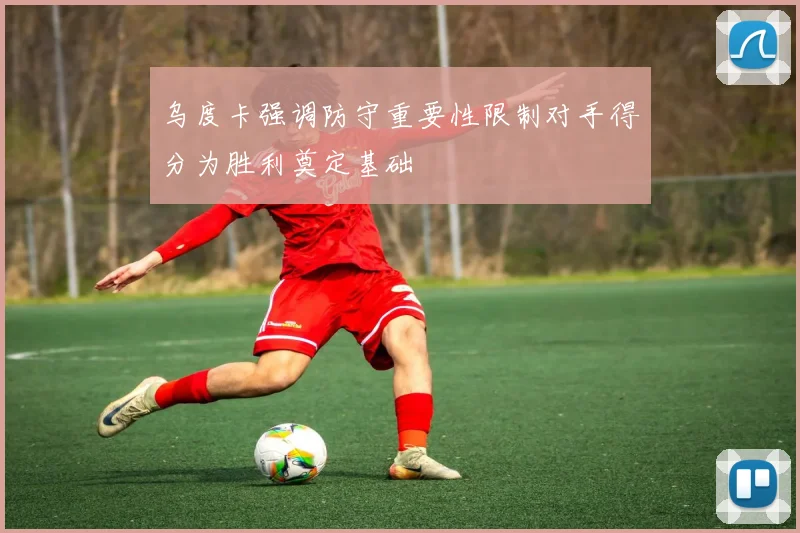 乌度卡强调防守重要性限制对手得分为胜利奠定基础