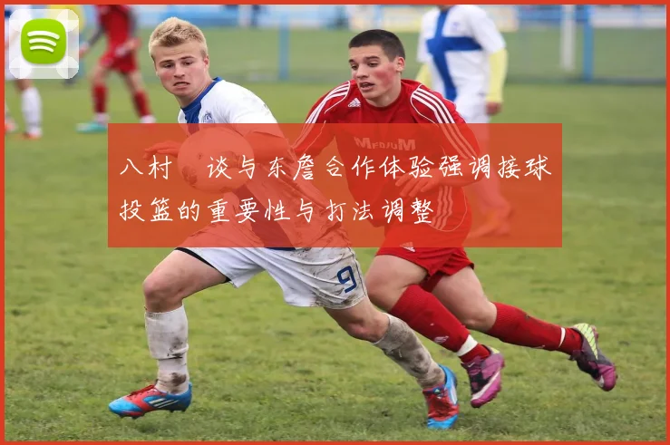 八村塁谈与东詹合作体验强调接球投篮的重要性与打法调整